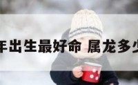 属龙几年出生最好命 属龙多少年生的