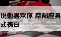 摩羯座男生说他喜欢你 摩羯座男生说喜欢你但是又不正式表白
