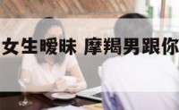 摩羯座男跟女生暧昧 摩羯男跟你暧昧是什么意思