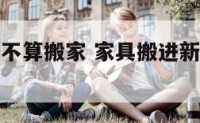 家居进去算不算搬家 家具搬进新房算不算搬家