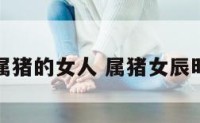 生肖时辰属猪的女人 属猪女辰时是什么命