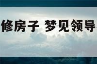 梦见领导家装修房子 梦见领导办公室装修改造