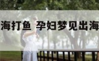 孕妇做梦出海打鱼 孕妇梦见出海打鱼打了很多鱼
