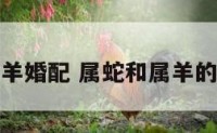 属蛇与属羊婚配 属蛇和属羊的婚配好吗