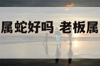 老板属虎员工属蛇好吗 老板属虎员工属虎好吗