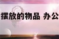 办公桌上适合摆放的物品 办公桌上适合摆什么摆件