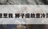狮子座故意惹我 狮子座故意冷落你的原因
