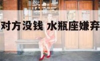 水瓶座嫌弃对方没钱 水瓶座嫌弃自己女朋友是什么意思