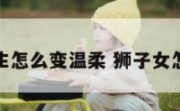 狮子座女生怎么变温柔 狮子女怎样变温柔