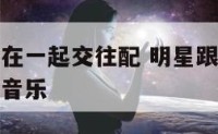 明星跟明星在一起交往配 明星跟明星在一起交往配什么音乐