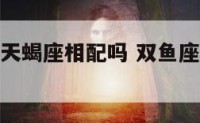 双鱼座座与天蝎座相配吗 双鱼座和天蝎座配么