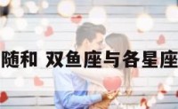 双鱼座随和 双鱼座与各星座契合度
