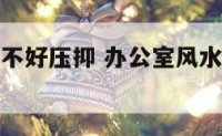 办公室风水不好压抑 办公室风水不好压抑的原因