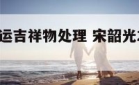 宋韶光开运吉祥物处理 宋韶光2021年吉祥物