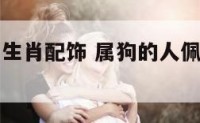 属狗的人带生肖配饰 属狗的人佩戴什么生肖最适合