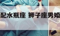 狮子座男婚配水瓶座 狮子座男婚配水瓶座女好吗
