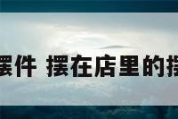 店铺内的摆件 摆在店里的摆件什么好