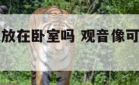 观音像可以放在卧室吗 观音像可以摆在家里吗
