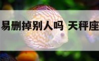 天秤座会轻易删掉别人吗 天秤座会删除一个人的微信吗
