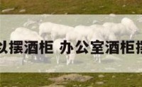 办公室可以摆酒柜 办公室酒柜摆放效果图