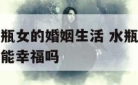 水瓶男和水瓶女的婚姻生活 水瓶男和水瓶女在一起生活能幸福吗
