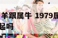 1979年属羊跟属牛 1979属羊和属牛可以在一起吗