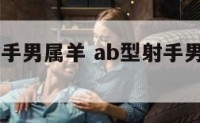 ab型血射手男属羊 ab型射手男喜欢的类型