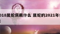 2018属蛇佩戴什么 属蛇的2021年佩戴