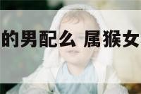 属猴女和属羊的男配么 属猴女和属羊男生配吗