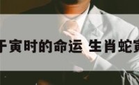 属蛇生于寅时的命运 生肖蛇寅时出生