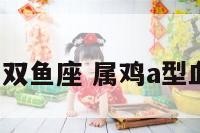 a型血属鸡双鱼座 属鸡a型血女人性格