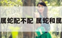 属蛇和属蛇配不配 属蛇和属蛇配吗