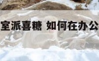 如何在办公室派喜糖 如何在办公室派喜糖给领导