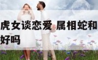 属蛇人和属虎女谈恋爱 属相蛇和属虎女结合在一起能过好吗