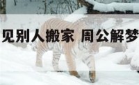 周公解梦梦见别人搬家 周公解梦梦见别人搬家自己帮忙