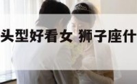 狮子座那种头型好看女 狮子座什么头型最好看