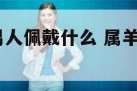 2019属羊男人佩戴什么 属羊的男人戴什么好
